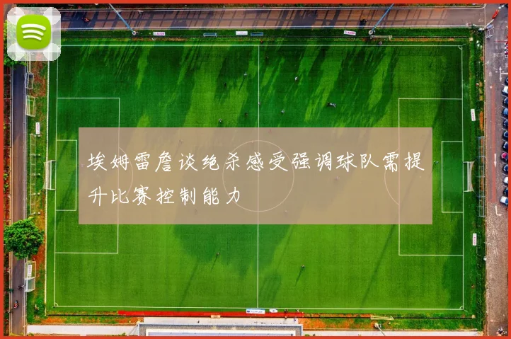 埃姆雷詹谈绝杀感受强调球队需提升比赛控制能力