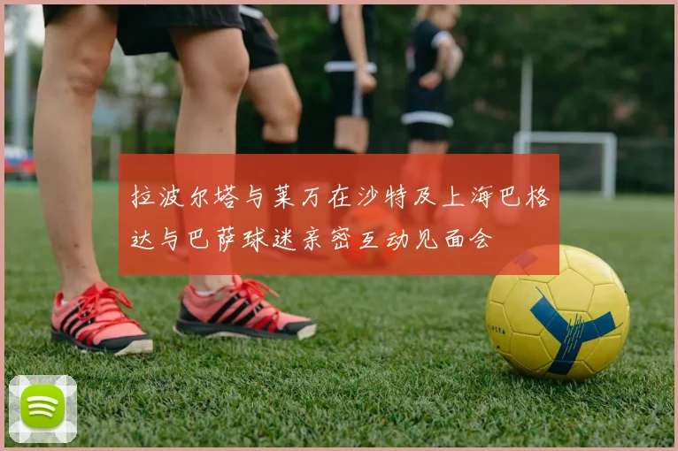 拉波尔塔与莱万在沙特及上海巴格达与巴萨球迷亲密互动见面会