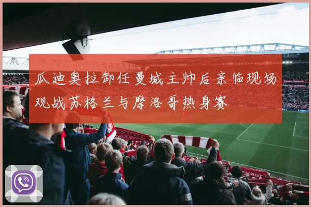 瓜迪奥拉卸任曼城主帅后亲临现场观战苏格兰与摩洛哥热身赛
