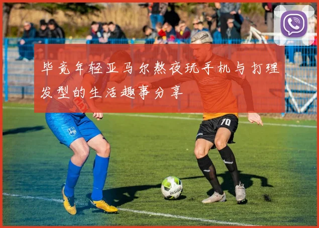 毕竟年轻亚马尔熬夜玩手机与打理发型的生活趣事分享