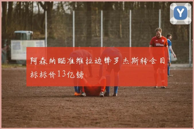 阿森纳瞄准维拉边锋罗杰斯转会目标标价13亿镑