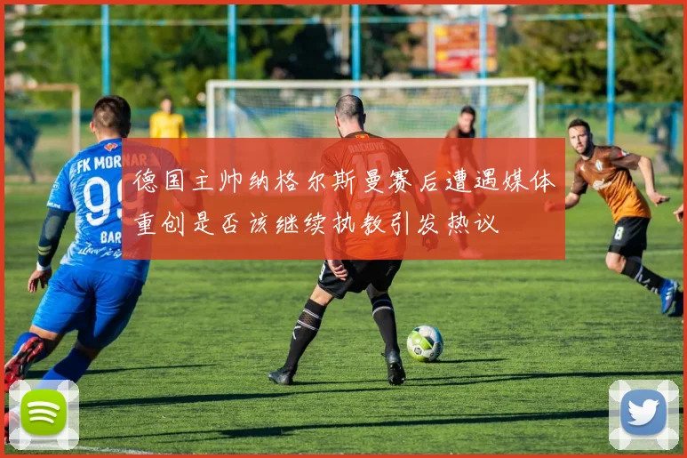 德国主帅纳格尔斯曼赛后遭遇媒体重创是否该继续执教引发热议