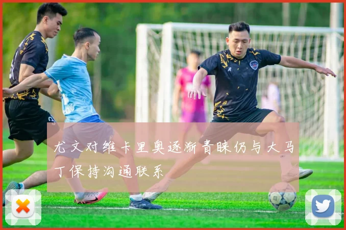 尤文对维卡里奥逐渐青睐仍与大马丁保持沟通联系