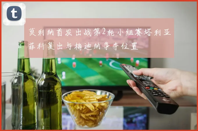 莫利纳首发出战第2轮小组赛塔利亚菲科复出与梅迪纳争夺位置