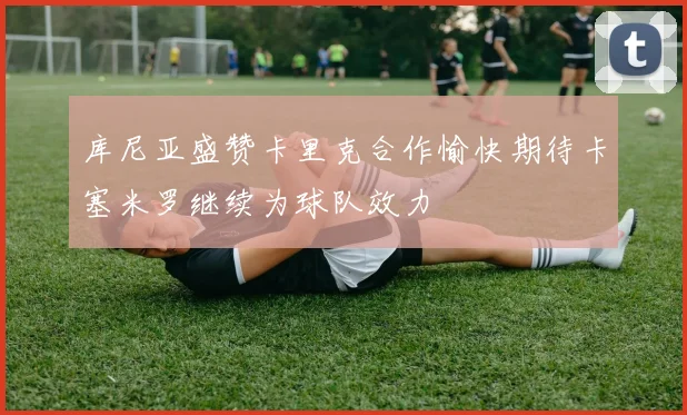 库尼亚盛赞卡里克合作愉快期待卡塞米罗继续为球队效力