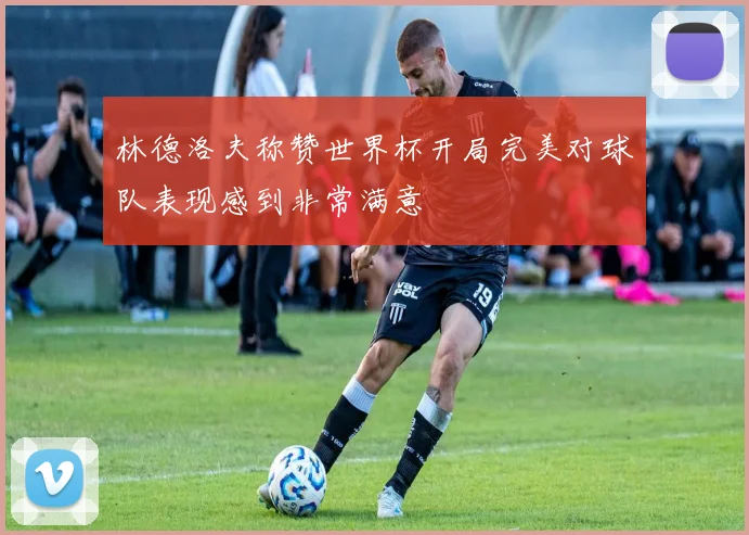 林德洛夫称赞世界杯开局完美对球队表现感到非常满意