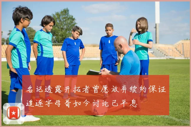 名记透露开拓者曾愿放弃续约保证追逐字母哥如今讨论已平息