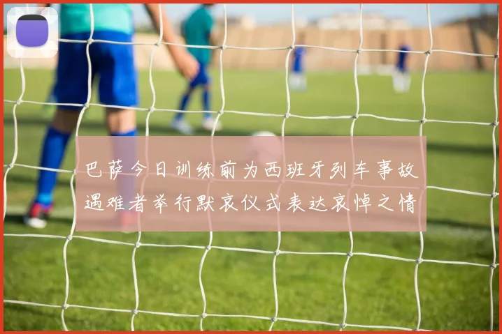 巴萨今日训练前为西班牙列车事故遇难者举行默哀仪式表达哀悼之情