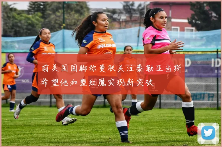 前美国国脚称曼联关注泰勒亚当斯希望他加盟红魔实现新突破