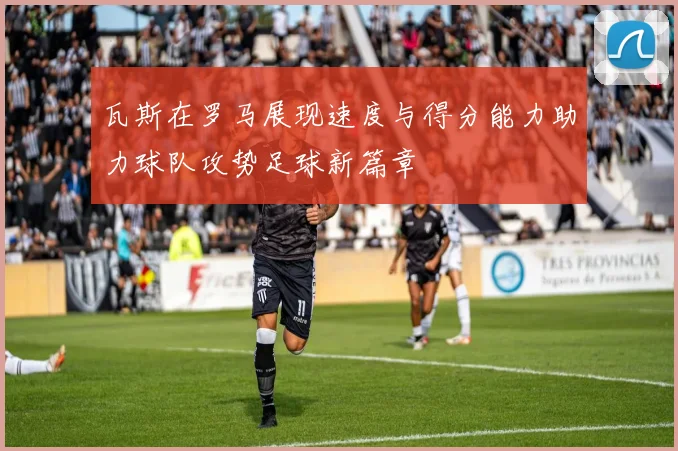 瓦斯在罗马展现速度与得分能力助力球队攻势足球新篇章