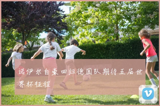 诺伊尔自豪回归德国队期待五届世界杯征程