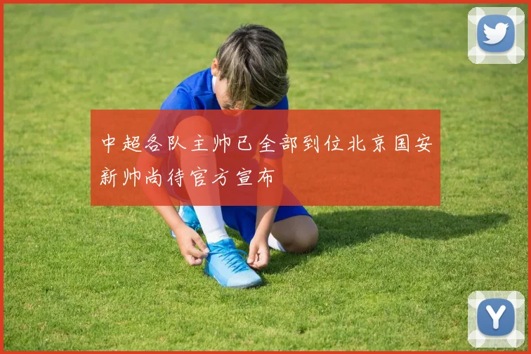 中超各队主帅已全部到位北京国安新帅尚待官方宣布