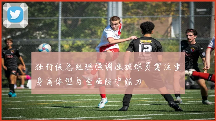 独行侠总经理强调选拔球员需注重身高体型与全面防守能力