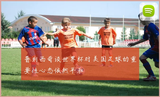 普利西奇谈世界杯对美国足球的重要性心态依然平和