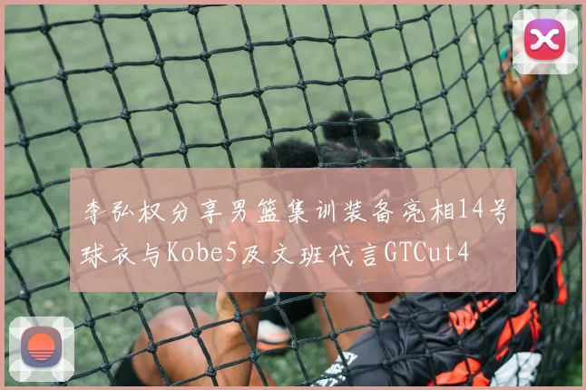 李弘权分享男篮集训装备亮相14号球衣与Kobe5及文班代言GTCut4