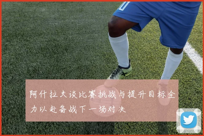 阿什拉夫谈比赛挑战与提升目标全力以赴备战下一场对决